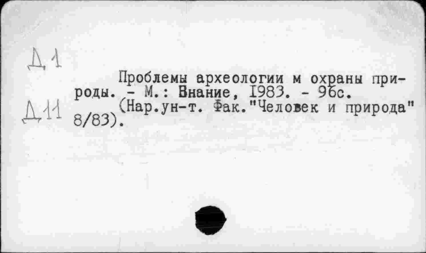 ﻿м
À'M
Проблемы археологии м охраны природы. - М. : Знание, 1983. - 9Ьс.
, (Нар.ун-т. Фак."Человек и природа 8/83).